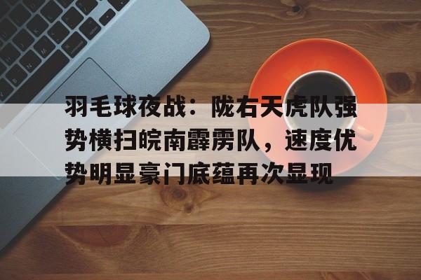 羽毛球夜战:陇右天虎队强势横扫皖南霹雳队,速度优势明显豪门底蕴再次显现的简单介绍 羽毛球夜战:陇右天虎队强势横扫皖南霹雳队,速度优势明显豪门底蕴再次显现的简单介绍